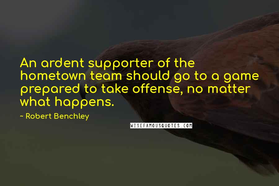 Robert Benchley Quotes: An ardent supporter of the hometown team should go to a game prepared to take offense, no matter what happens.