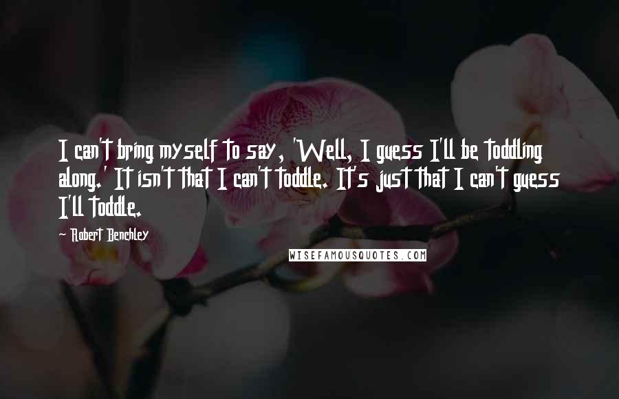 Robert Benchley Quotes: I can't bring myself to say, 'Well, I guess I'll be toddling along.' It isn't that I can't toddle. It's just that I can't guess I'll toddle.