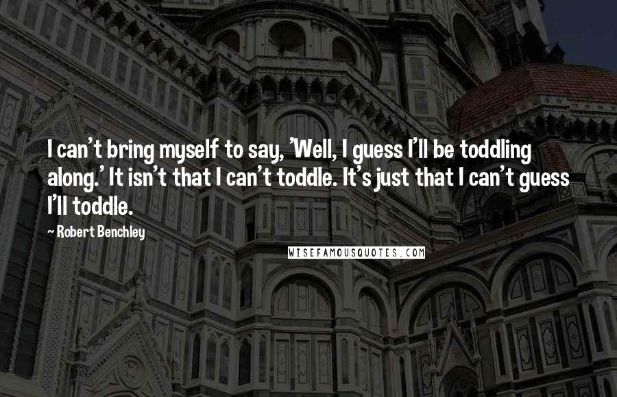 Robert Benchley Quotes: I can't bring myself to say, 'Well, I guess I'll be toddling along.' It isn't that I can't toddle. It's just that I can't guess I'll toddle.