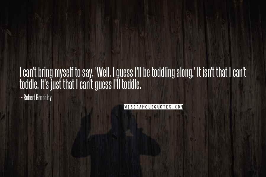 Robert Benchley Quotes: I can't bring myself to say, 'Well, I guess I'll be toddling along.' It isn't that I can't toddle. It's just that I can't guess I'll toddle.