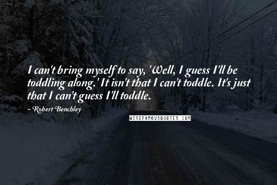 Robert Benchley Quotes: I can't bring myself to say, 'Well, I guess I'll be toddling along.' It isn't that I can't toddle. It's just that I can't guess I'll toddle.