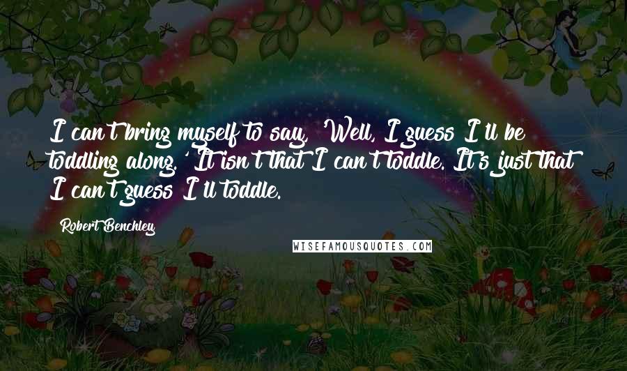 Robert Benchley Quotes: I can't bring myself to say, 'Well, I guess I'll be toddling along.' It isn't that I can't toddle. It's just that I can't guess I'll toddle.