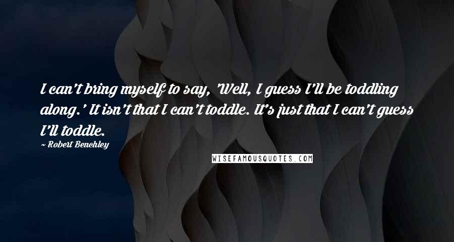 Robert Benchley Quotes: I can't bring myself to say, 'Well, I guess I'll be toddling along.' It isn't that I can't toddle. It's just that I can't guess I'll toddle.