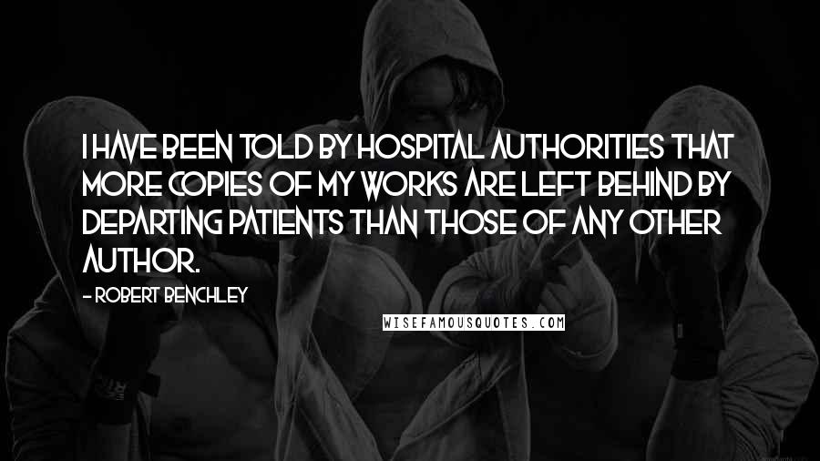 Robert Benchley Quotes: I have been told by hospital authorities that more copies of my works are left behind by departing patients than those of any other author.