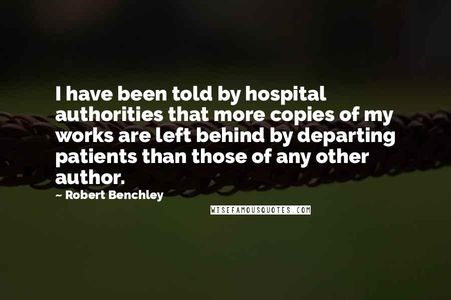 Robert Benchley Quotes: I have been told by hospital authorities that more copies of my works are left behind by departing patients than those of any other author.