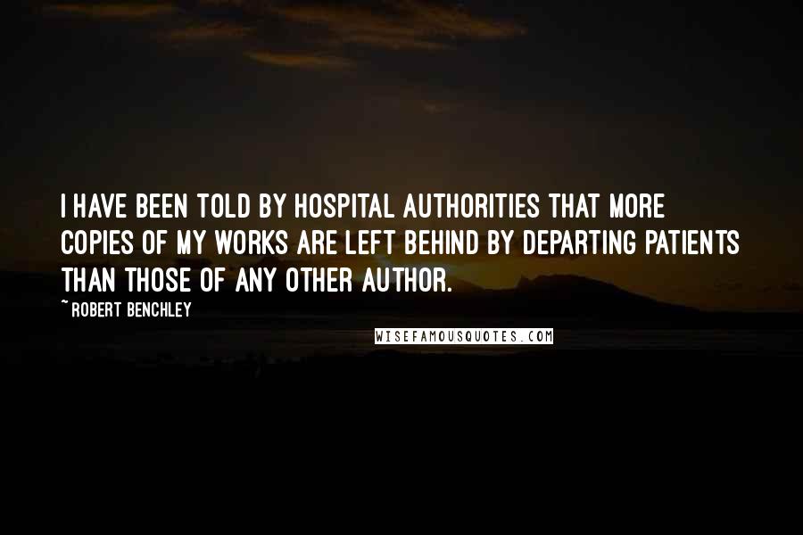 Robert Benchley Quotes: I have been told by hospital authorities that more copies of my works are left behind by departing patients than those of any other author.