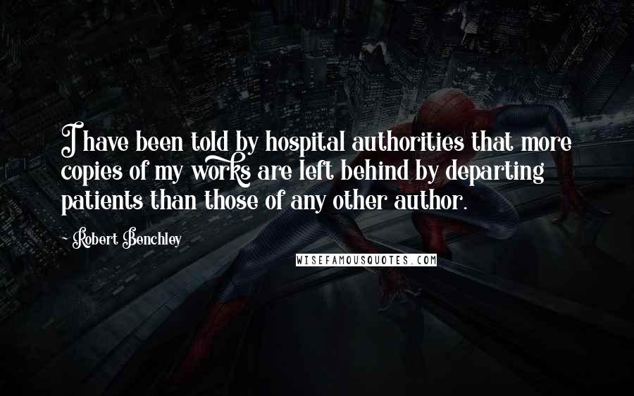 Robert Benchley Quotes: I have been told by hospital authorities that more copies of my works are left behind by departing patients than those of any other author.