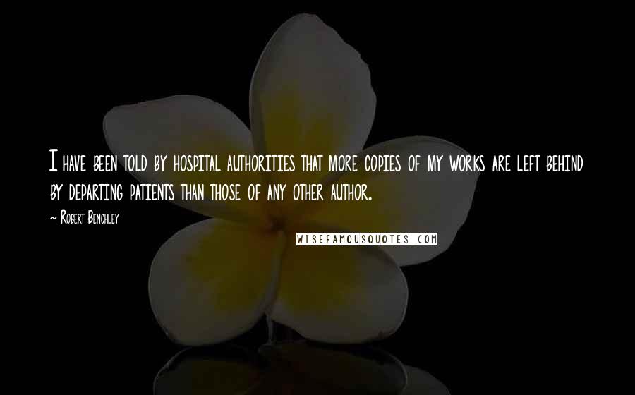 Robert Benchley Quotes: I have been told by hospital authorities that more copies of my works are left behind by departing patients than those of any other author.