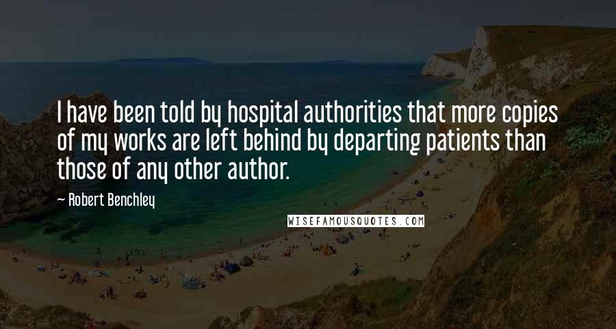 Robert Benchley Quotes: I have been told by hospital authorities that more copies of my works are left behind by departing patients than those of any other author.