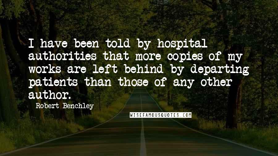 Robert Benchley Quotes: I have been told by hospital authorities that more copies of my works are left behind by departing patients than those of any other author.