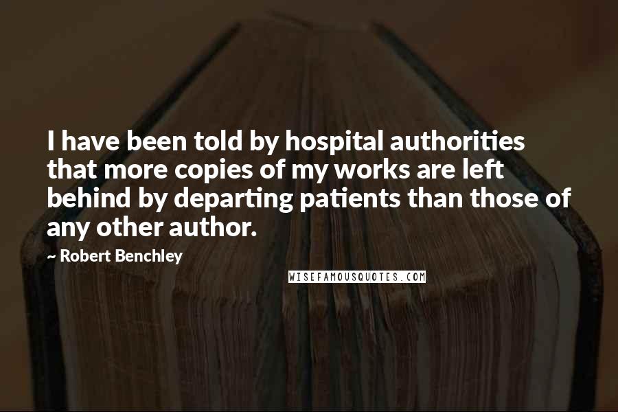 Robert Benchley Quotes: I have been told by hospital authorities that more copies of my works are left behind by departing patients than those of any other author.