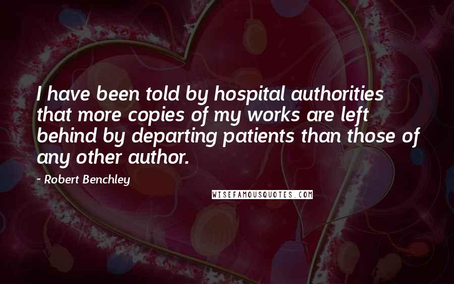 Robert Benchley Quotes: I have been told by hospital authorities that more copies of my works are left behind by departing patients than those of any other author.