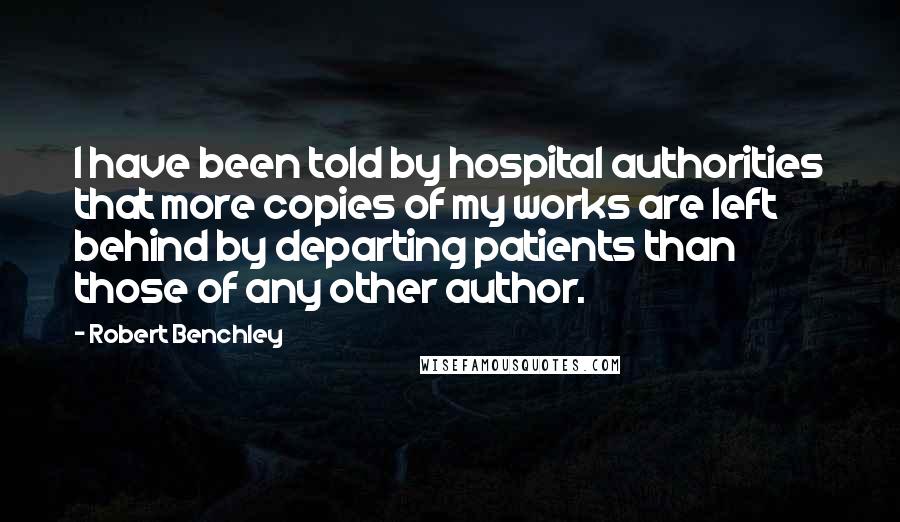 Robert Benchley Quotes: I have been told by hospital authorities that more copies of my works are left behind by departing patients than those of any other author.