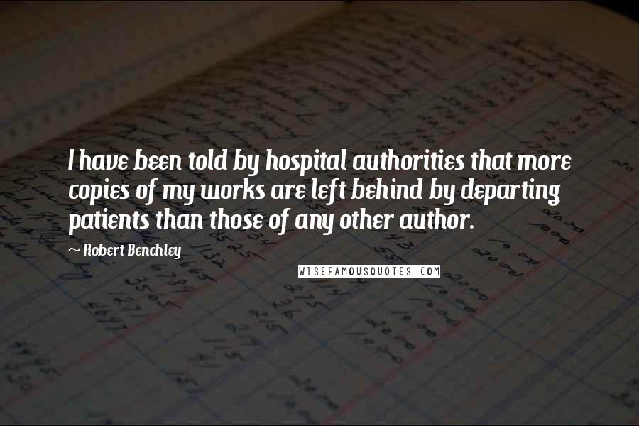 Robert Benchley Quotes: I have been told by hospital authorities that more copies of my works are left behind by departing patients than those of any other author.