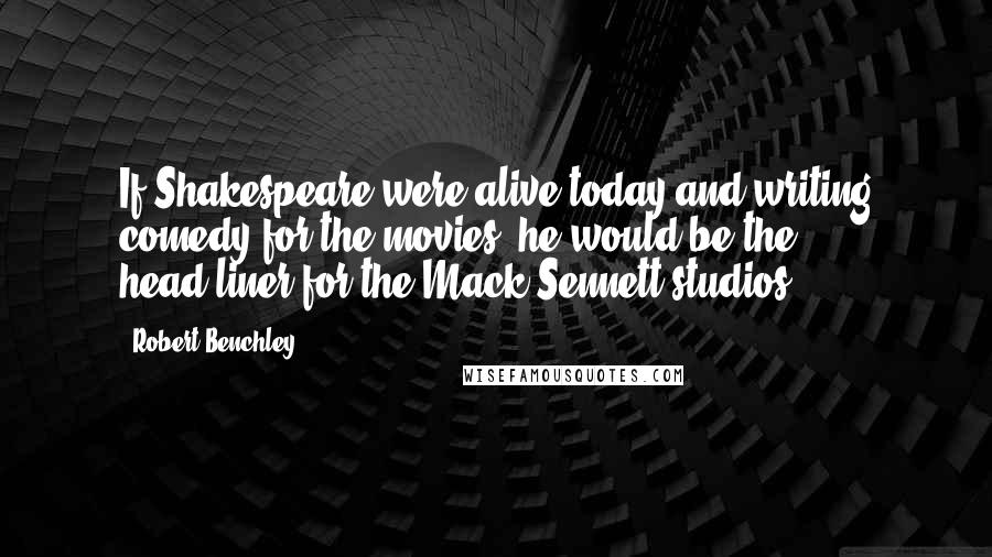 Robert Benchley Quotes: If Shakespeare were alive today and writing comedy for the movies, he would be the head-liner for the Mack Sennett studios.