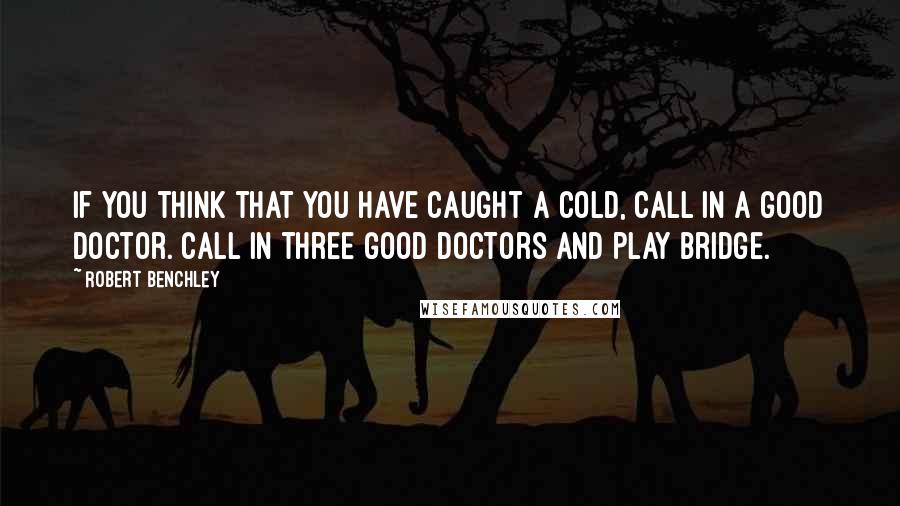 Robert Benchley Quotes: If you think that you have caught a cold, call in a good doctor. Call in three good doctors and play bridge.