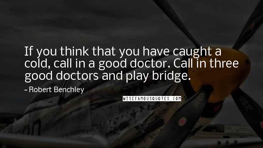 Robert Benchley Quotes: If you think that you have caught a cold, call in a good doctor. Call in three good doctors and play bridge.
