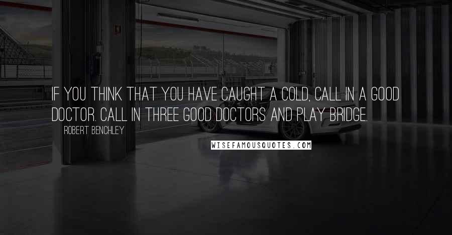 Robert Benchley Quotes: If you think that you have caught a cold, call in a good doctor. Call in three good doctors and play bridge.