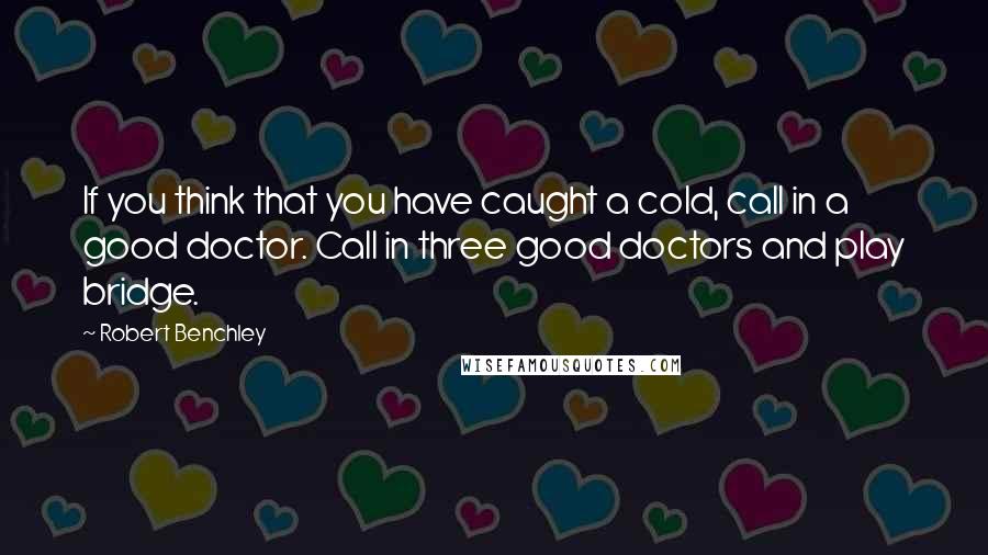 Robert Benchley Quotes: If you think that you have caught a cold, call in a good doctor. Call in three good doctors and play bridge.