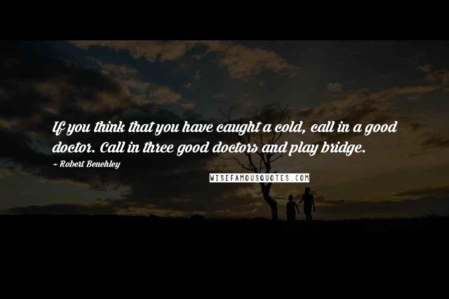 Robert Benchley Quotes: If you think that you have caught a cold, call in a good doctor. Call in three good doctors and play bridge.