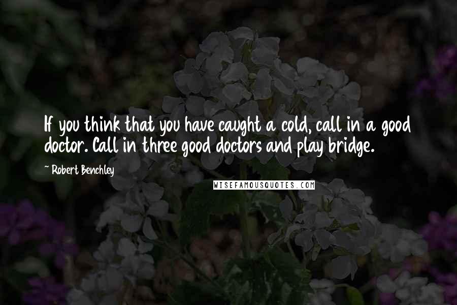 Robert Benchley Quotes: If you think that you have caught a cold, call in a good doctor. Call in three good doctors and play bridge.