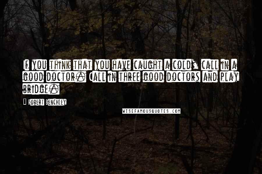 Robert Benchley Quotes: If you think that you have caught a cold, call in a good doctor. Call in three good doctors and play bridge.