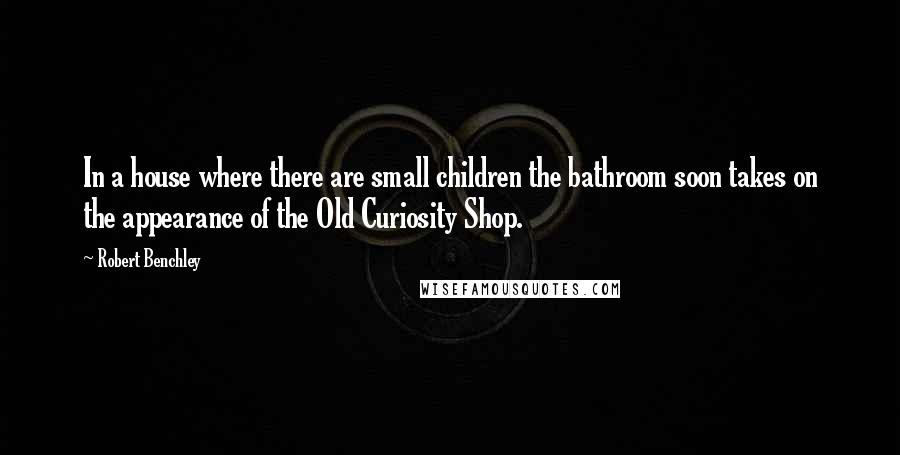 Robert Benchley Quotes: In a house where there are small children the bathroom soon takes on the appearance of the Old Curiosity Shop.