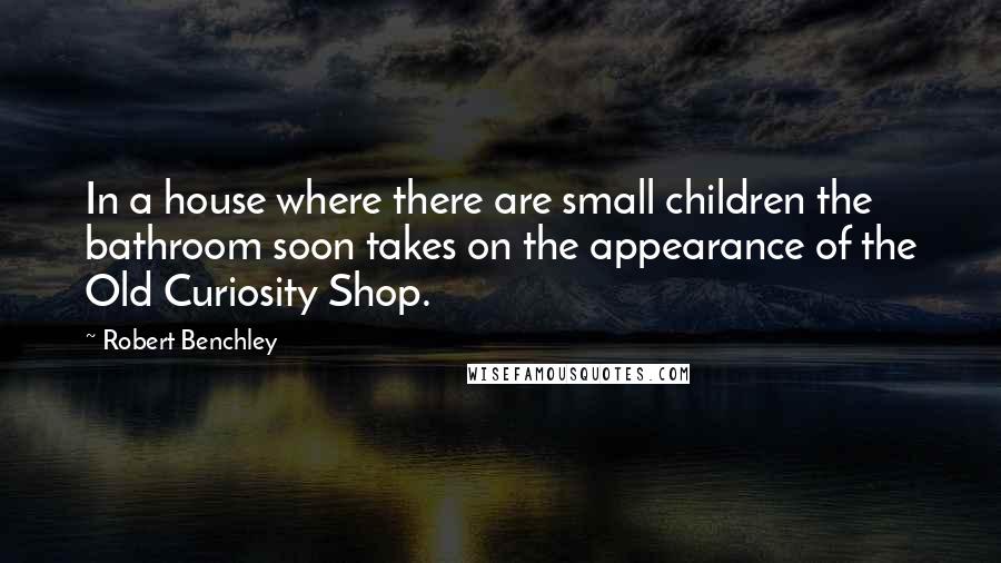 Robert Benchley Quotes: In a house where there are small children the bathroom soon takes on the appearance of the Old Curiosity Shop.