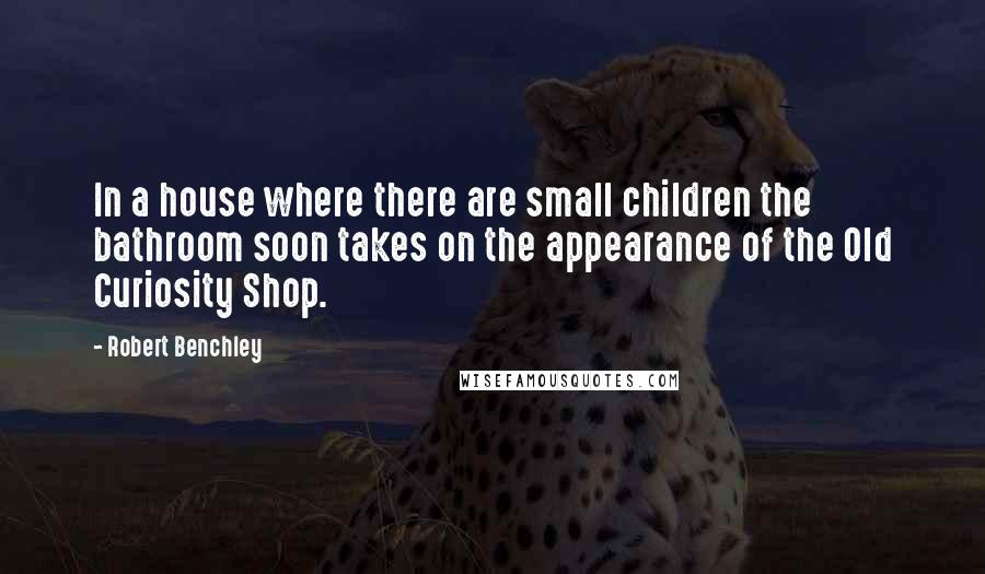 Robert Benchley Quotes: In a house where there are small children the bathroom soon takes on the appearance of the Old Curiosity Shop.