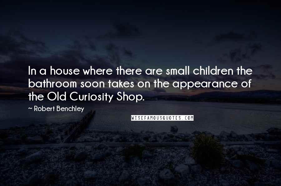 Robert Benchley Quotes: In a house where there are small children the bathroom soon takes on the appearance of the Old Curiosity Shop.