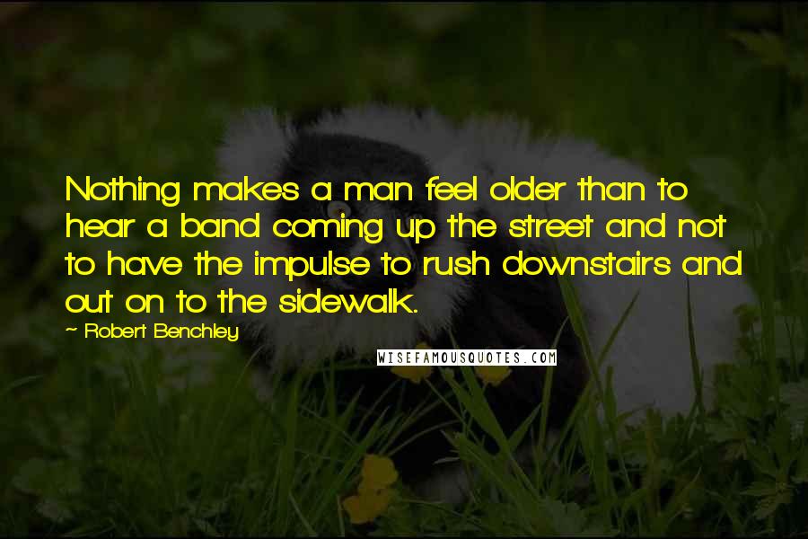 Robert Benchley Quotes: Nothing makes a man feel older than to hear a band coming up the street and not to have the impulse to rush downstairs and out on to the sidewalk.