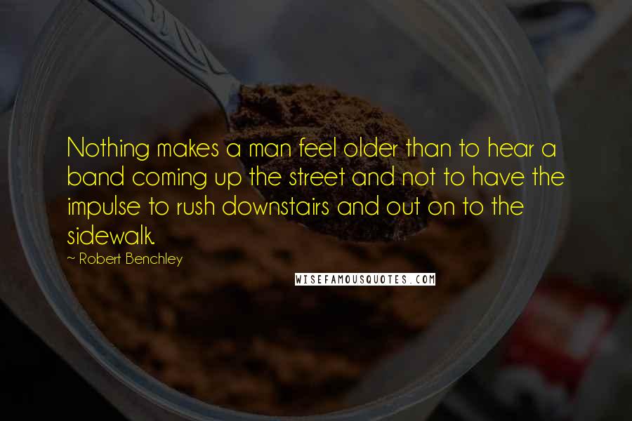 Robert Benchley Quotes: Nothing makes a man feel older than to hear a band coming up the street and not to have the impulse to rush downstairs and out on to the sidewalk.