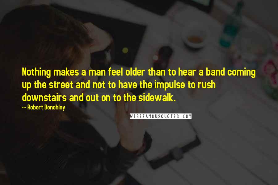 Robert Benchley Quotes: Nothing makes a man feel older than to hear a band coming up the street and not to have the impulse to rush downstairs and out on to the sidewalk.