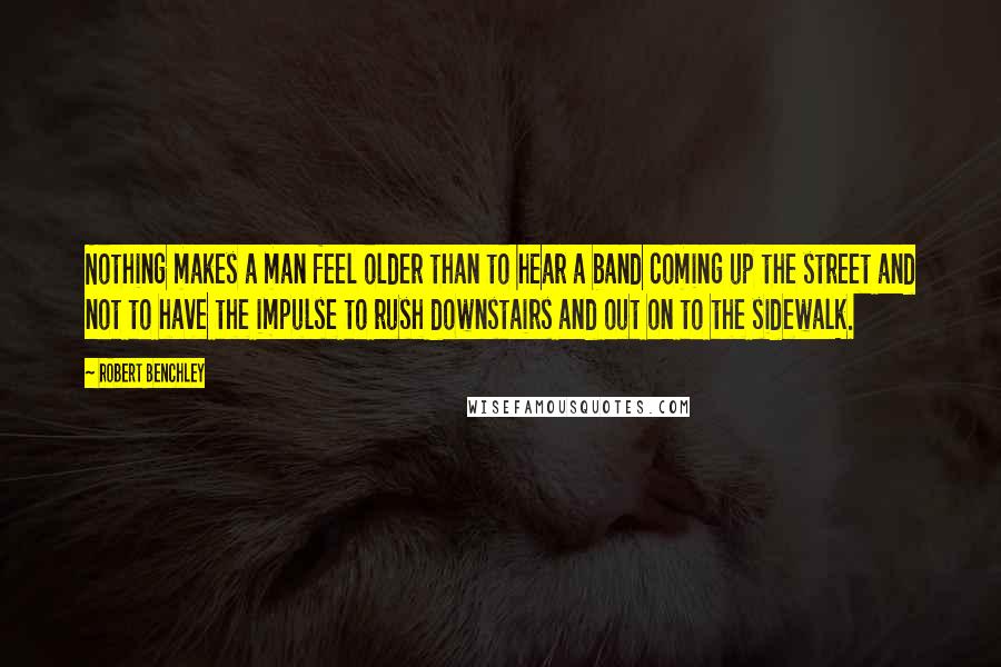 Robert Benchley Quotes: Nothing makes a man feel older than to hear a band coming up the street and not to have the impulse to rush downstairs and out on to the sidewalk.