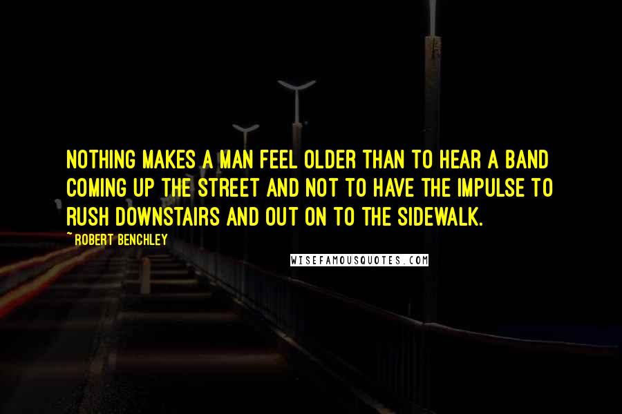 Robert Benchley Quotes: Nothing makes a man feel older than to hear a band coming up the street and not to have the impulse to rush downstairs and out on to the sidewalk.