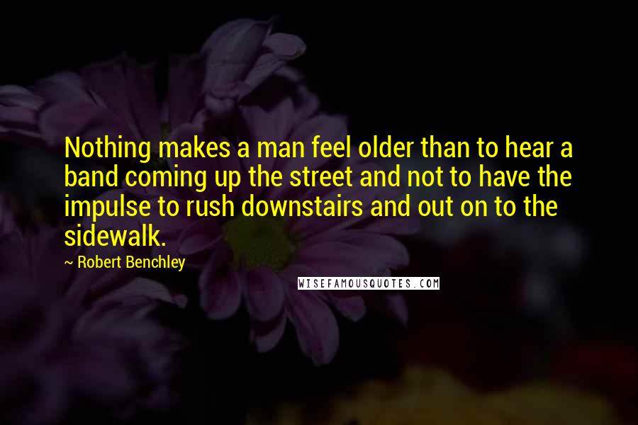 Robert Benchley Quotes: Nothing makes a man feel older than to hear a band coming up the street and not to have the impulse to rush downstairs and out on to the sidewalk.