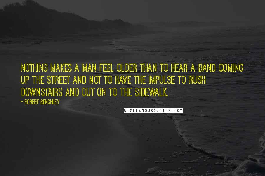 Robert Benchley Quotes: Nothing makes a man feel older than to hear a band coming up the street and not to have the impulse to rush downstairs and out on to the sidewalk.