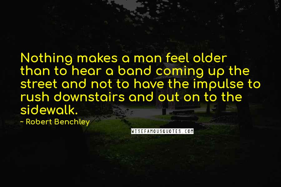 Robert Benchley Quotes: Nothing makes a man feel older than to hear a band coming up the street and not to have the impulse to rush downstairs and out on to the sidewalk.