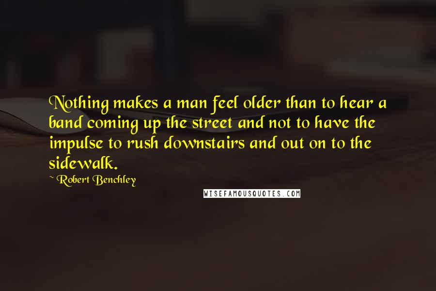 Robert Benchley Quotes: Nothing makes a man feel older than to hear a band coming up the street and not to have the impulse to rush downstairs and out on to the sidewalk.