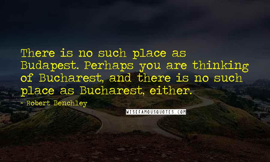 Robert Benchley Quotes: There is no such place as Budapest. Perhaps you are thinking of Bucharest, and there is no such place as Bucharest, either.