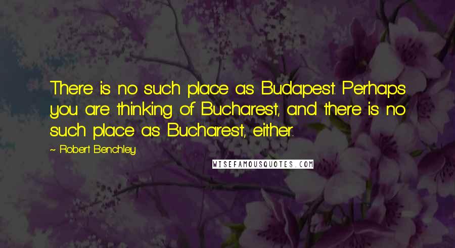 Robert Benchley Quotes: There is no such place as Budapest. Perhaps you are thinking of Bucharest, and there is no such place as Bucharest, either.