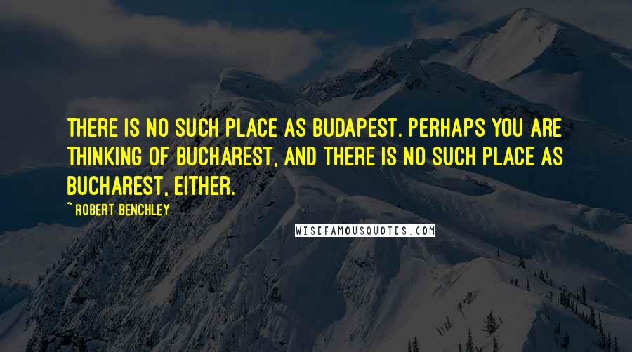 Robert Benchley Quotes: There is no such place as Budapest. Perhaps you are thinking of Bucharest, and there is no such place as Bucharest, either.