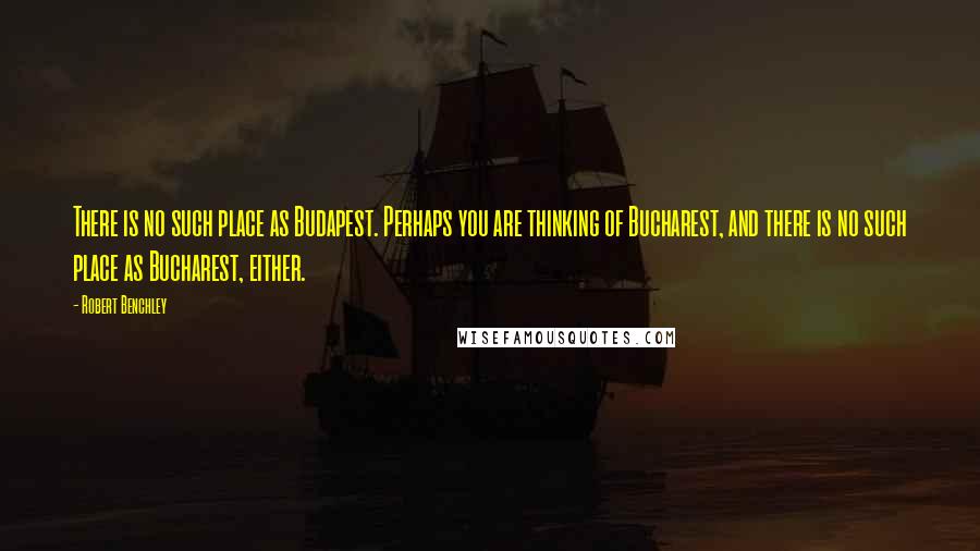 Robert Benchley Quotes: There is no such place as Budapest. Perhaps you are thinking of Bucharest, and there is no such place as Bucharest, either.