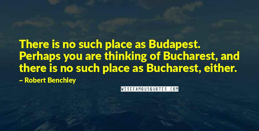 Robert Benchley Quotes: There is no such place as Budapest. Perhaps you are thinking of Bucharest, and there is no such place as Bucharest, either.