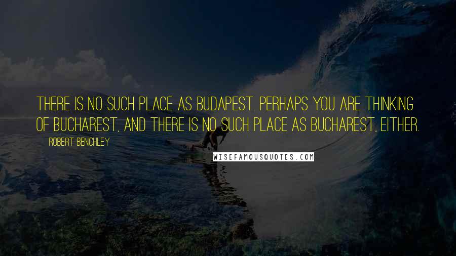 Robert Benchley Quotes: There is no such place as Budapest. Perhaps you are thinking of Bucharest, and there is no such place as Bucharest, either.