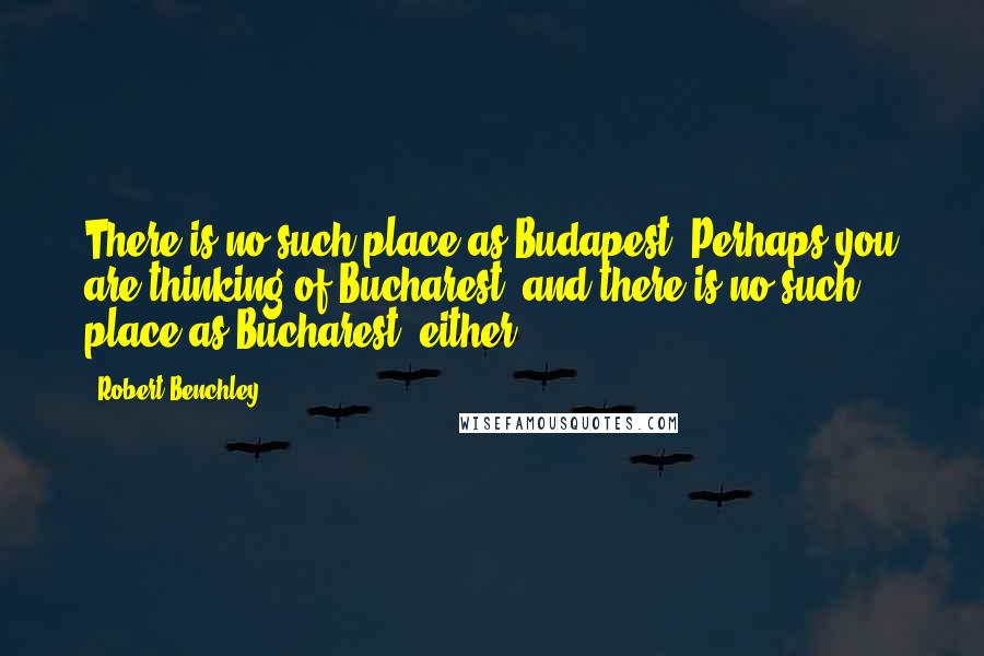 Robert Benchley Quotes: There is no such place as Budapest. Perhaps you are thinking of Bucharest, and there is no such place as Bucharest, either.