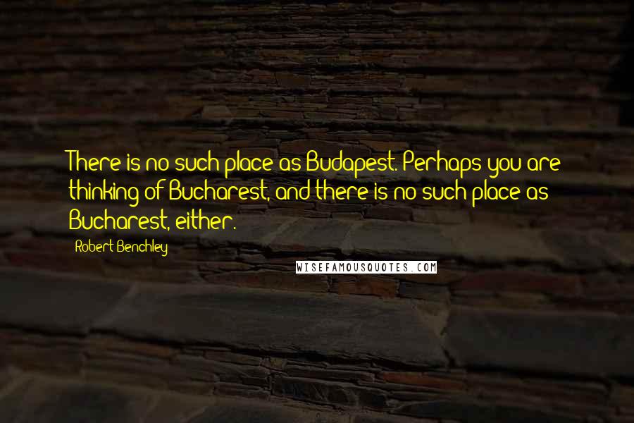 Robert Benchley Quotes: There is no such place as Budapest. Perhaps you are thinking of Bucharest, and there is no such place as Bucharest, either.