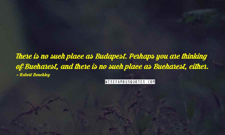 Robert Benchley Quotes: There is no such place as Budapest. Perhaps you are thinking of Bucharest, and there is no such place as Bucharest, either.