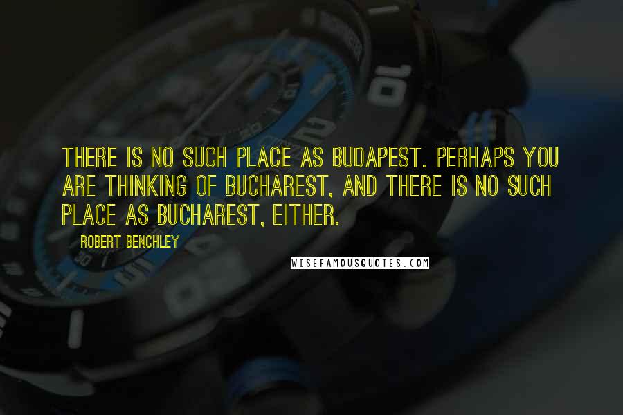 Robert Benchley Quotes: There is no such place as Budapest. Perhaps you are thinking of Bucharest, and there is no such place as Bucharest, either.