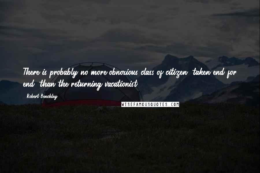 Robert Benchley Quotes: There is probably no more obnoxious class of citizen, taken end for end, than the returning vacationist.